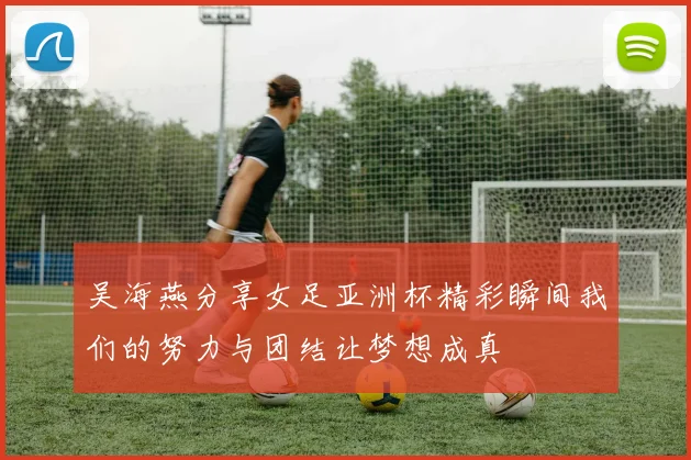 吴海燕分享女足亚洲杯精彩瞬间我们的努力与团结让梦想成真