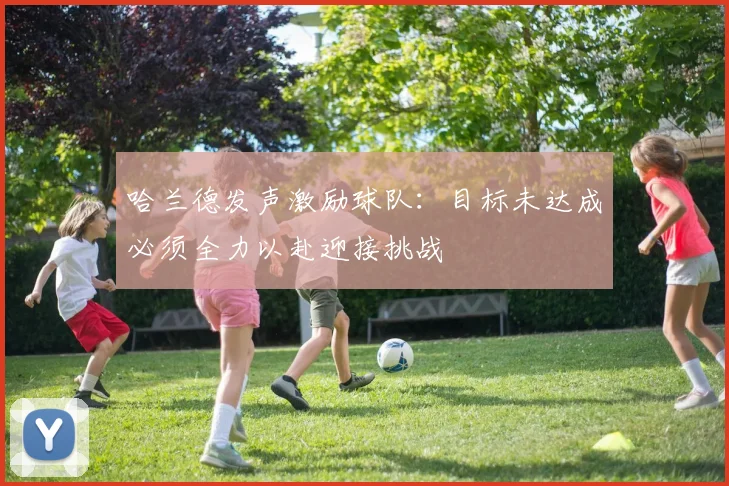 哈兰德发声激励球队：目标未达成必须全力以赴迎接挑战