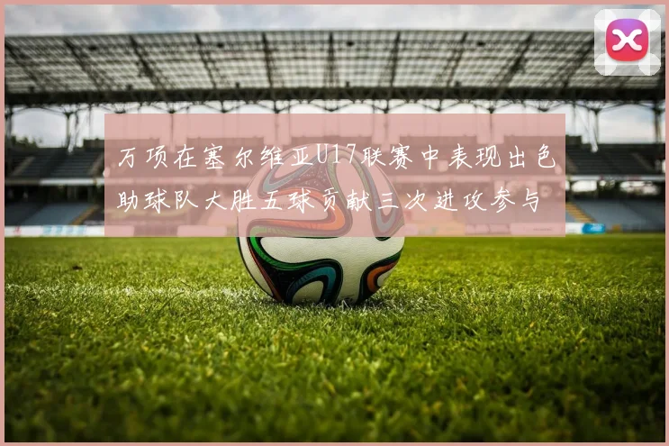 万项在塞尔维亚U17联赛中表现出色助球队大胜五球贡献三次进攻参与