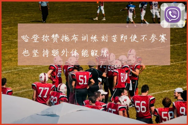哈登称赞拖布训练刻苦即使不参赛也坚持额外体能锻炼