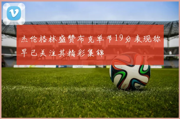杰伦格林盛赞布克单节19分表现称早已关注其精彩集锦