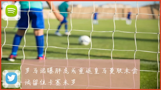 罗马诺曝胖虎或重返皇马曼联未尝试留住卡塞米罗