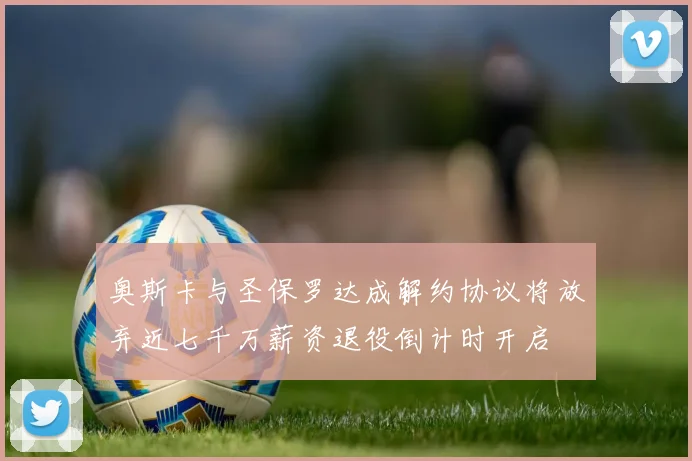 奥斯卡与圣保罗达成解约协议将放弃近七千万薪资退役倒计时开启