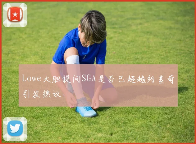 Lowe大胆提问SGA是否已超越约基奇引发热议